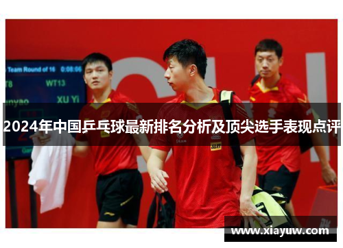 2024年中国乒乓球最新排名分析及顶尖选手表现点评 2024年中国乒乓球最新排名分析及顶尖选手表现点评