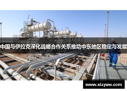 中国与伊拉克深化战略合作关系推动中东地区稳定与发展 中国与伊拉克深化战略合作关系推动中东地区稳定与发展