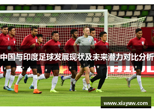 中国与印度足球发展现状及未来潜力对比分析 中国与印度足球发展现状及未来潜力对比分析