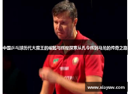 中国乒乓球历代大魔王的崛起与辉煌探索从孔令辉到马龙的传奇之路 中国乒乓球历代大魔王的崛起与辉煌探索从孔令辉到马龙的传奇之路