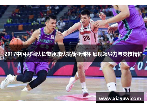 2017中国男篮队长带领球队挑战亚洲杯 展现领导力与竞技精神 2017中国男篮队长带领球队挑战亚洲杯 展现领导力与竞技精神