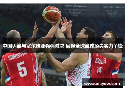 中国男篮与塞尔维亚强强对决 展现全球篮球顶尖实力争锋 中国男篮与塞尔维亚强强对决 展现全球篮球顶尖实力争锋
