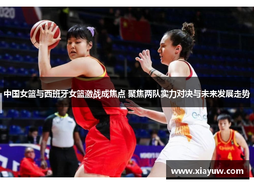 中国女篮与西班牙女篮激战成焦点 聚焦两队实力对决与未来发展走势 中国女篮与西班牙女篮激战成焦点 聚焦两队实力对决与未来发展走势