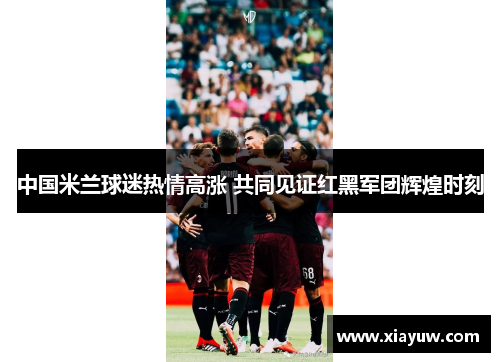中国米兰球迷热情高涨 共同见证红黑军团辉煌时刻 中国米兰球迷热情高涨 共同见证红黑军团辉煌时刻