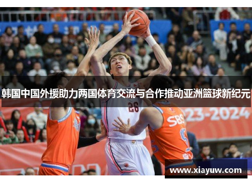 韩国中国外援助力两国体育交流与合作推动亚洲篮球新纪元 韩国中国外援助力两国体育交流与合作推动亚洲篮球新纪元